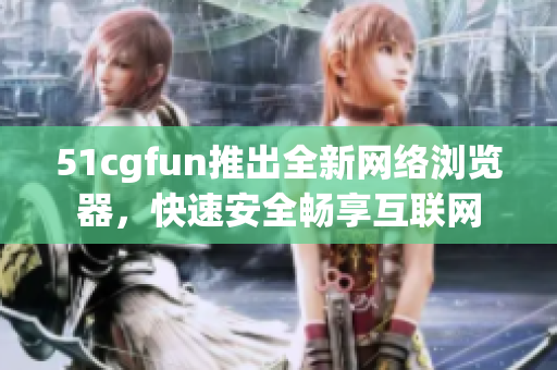 51cgfun推出全新網(wǎng)絡(luò)瀏覽器，快速安全暢享互聯(lián)網(wǎng)