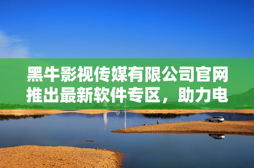黑牛影視傳媒有限公司官網(wǎng)推出最新軟件專區(qū)，助力電影制作！
