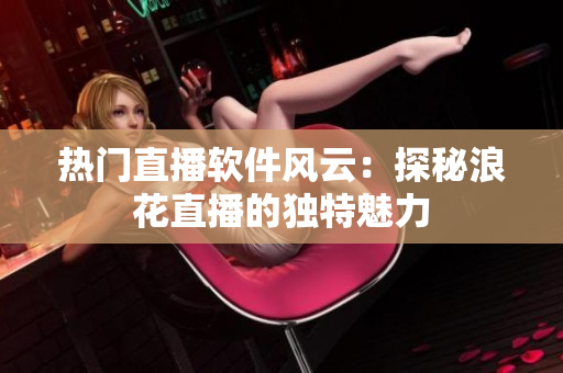 熱門(mén)直播軟件風(fēng)云：探秘浪花直播的獨(dú)特魅力