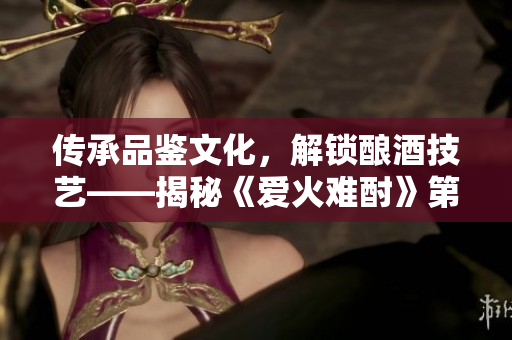 傳承品鑒文化，解鎖釀酒技藝——揭秘《愛(ài)火難酎》第43話(huà)