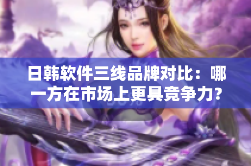 日韓軟件三線品牌對比：哪一方在市場上更具競爭力？