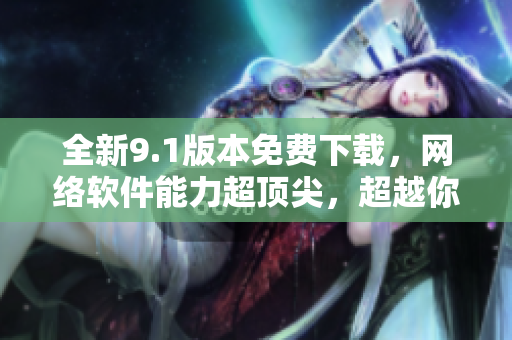全新9.1版本免費(fèi)下載，網(wǎng)絡(luò)軟件能力超頂尖，超越你的期望！