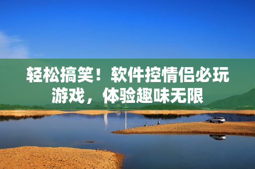 輕松搞笑！軟件控情侶必玩游戲，體驗(yàn)趣味無限