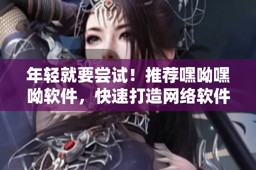 年輕就要嘗試！推薦嘿呦嘿呦軟件，快速打造網(wǎng)絡(luò)軟件應(yīng)用技能