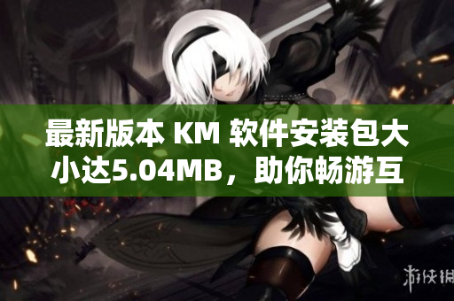 最新版本 KM 軟件安裝包大小達5.04MB，助你暢游互聯(lián)網(wǎng)世界