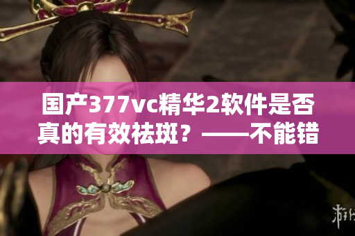 國產(chǎn)377vc精華2軟件是否真的有效祛斑？——不能錯過的祛斑軟件測評