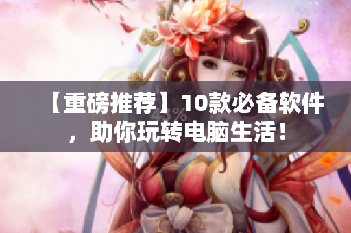 【重磅推薦】10款必備軟件，助你玩轉(zhuǎn)電腦生活！