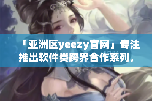 「亞洲區(qū)yeezy官網(wǎng)」專注推出軟件類跨界合作系列，引領(lǐng)時(shí)尚潮流