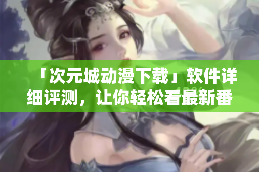 「次元城動(dòng)漫下載」軟件詳細(xì)評(píng)測(cè)，讓你輕松看最新番劇