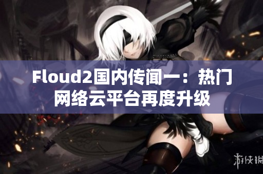 Floud2國(guó)內(nèi)傳聞一：熱門網(wǎng)絡(luò)云平臺(tái)再度升級(jí)