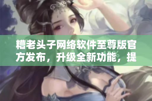 糟老頭子網(wǎng)絡(luò)軟件至尊版官方發(fā)布，升級(jí)全新功能，提升用戶體驗(yàn)！