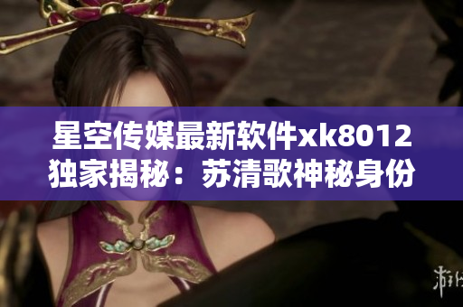星空傳媒最新軟件xk8012獨家揭秘：蘇清歌神秘身份曝光