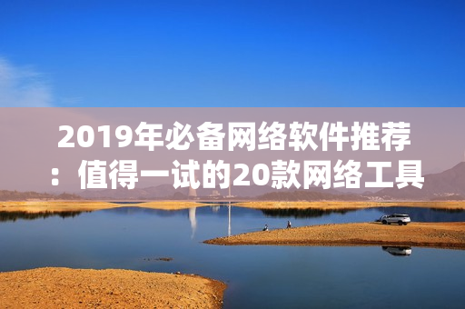 2019年必備網(wǎng)絡(luò)軟件推薦：值得一試的20款網(wǎng)絡(luò)工具大盤點
