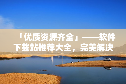 「優(yōu)質(zhì)資源齊全」——軟件下載站推薦大全，完美解決你的各類下載需求