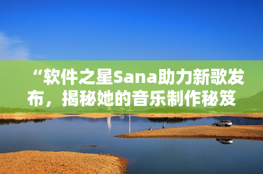 “軟件之星Sana助力新歌發(fā)布，揭秘她的音樂(lè)制作秘笈”