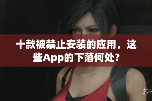 十款被禁止安裝的應(yīng)用，這些App的下落何處？