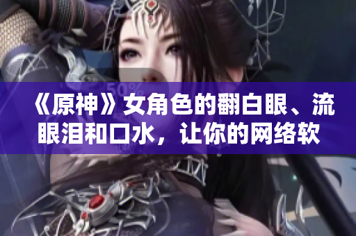 《原神》女角色的翻白眼、流眼淚和口水，讓你的網(wǎng)絡(luò)軟件變得更加生動！