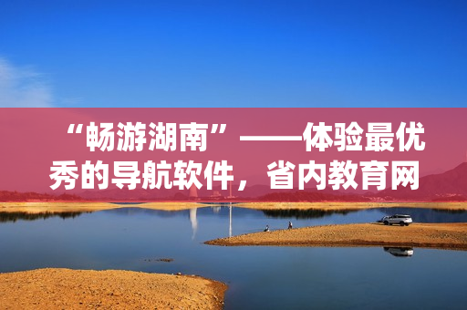 “暢游湖南”——體驗(yàn)最優(yōu)秀的導(dǎo)航軟件，省內(nèi)教育網(wǎng)下載首選