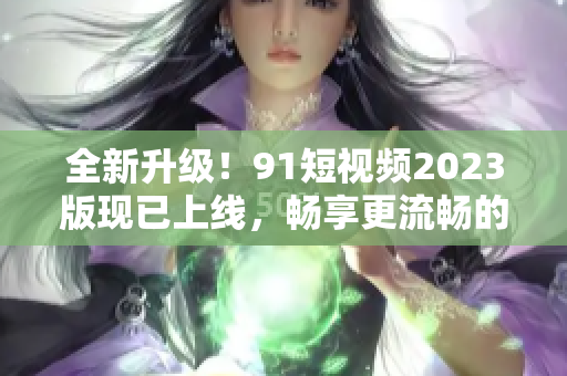 全新升級！9 1短視頻2023版現(xiàn)已上線，暢享更流暢的網(wǎng)絡(luò)軟件體驗(yàn)！