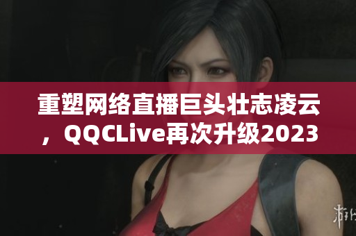 重塑網(wǎng)絡(luò)直播巨頭壯志凌云，QQCLive再次升級2023版本！