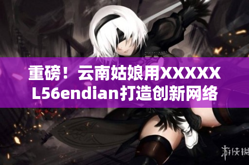 重磅！云南姑娘用XXXXXL56endian打造創(chuàng)新網(wǎng)絡軟件