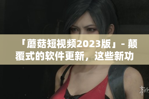 「蘑菇短視頻2023版」- 顛覆式的軟件更新，這些新功能你絕不想錯過！