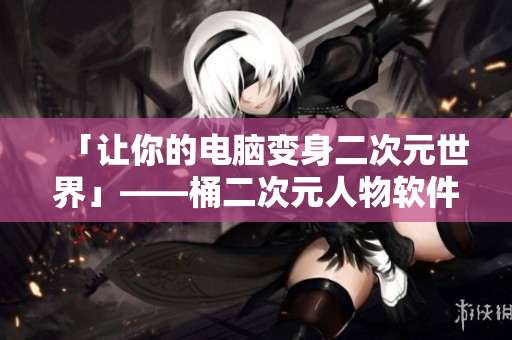 「讓你的電腦變身二次元世界」——桶二次元人物軟件教程
