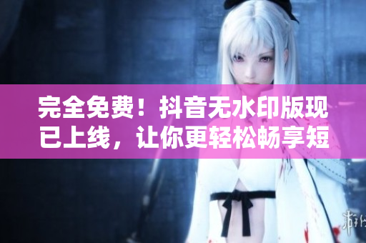 完全免費(fèi)！抖音無(wú)水印版現(xiàn)已上線，讓你更輕松暢享短視頻時(shí)代
