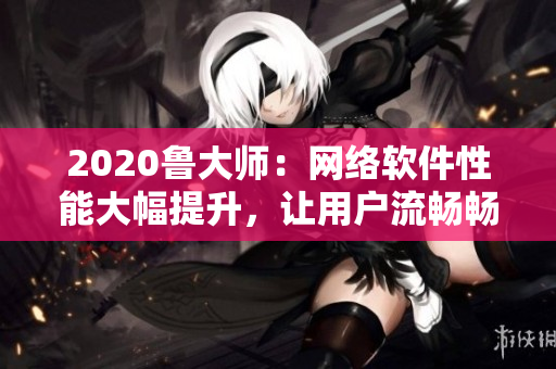 2020魯大師：網(wǎng)絡(luò)軟件性能大幅提升，讓用戶流暢暢享無延遲的上網(wǎng)體驗(yàn)！
