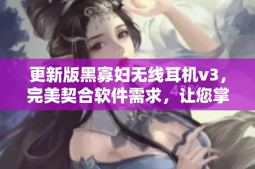 更新版黑寡婦無(wú)線耳機(jī)v3，完美契合軟件需求，讓您掌握第一手科技資訊！