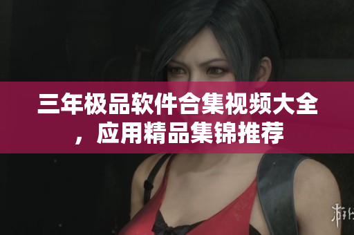 三年極品軟件合集視頻大全，應(yīng)用精品集錦推薦