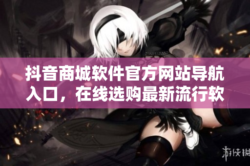 抖音商城軟件官方網(wǎng)站導航入口，在線選購最新流行軟件商品及服務