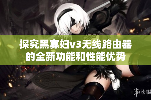 探究黑寡婦v3無線路由器的全新功能和性能優(yōu)勢