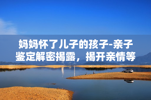媽媽懷了兒子的孩子-親子鑒定解密揭露，揭開親情等同DNA的神秘密碼