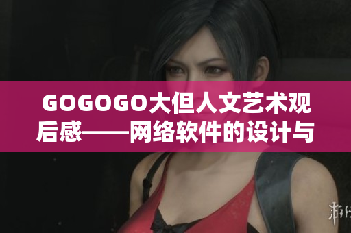 GOGOGO大但人文藝術(shù)觀后感——網(wǎng)絡(luò)軟件的設(shè)計與用戶體驗感悟