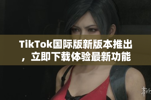 TikTok國際版新版本推出，立即下載體驗(yàn)最新功能