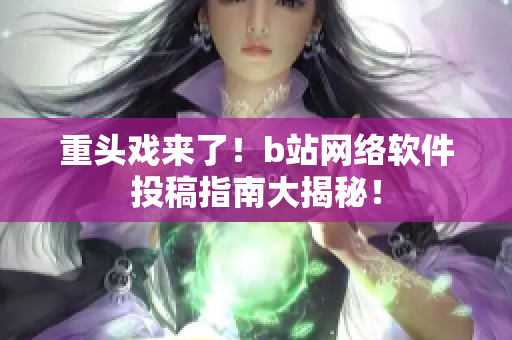 重頭戲來(lái)了！b站網(wǎng)絡(luò)軟件投稿指南大揭秘！
