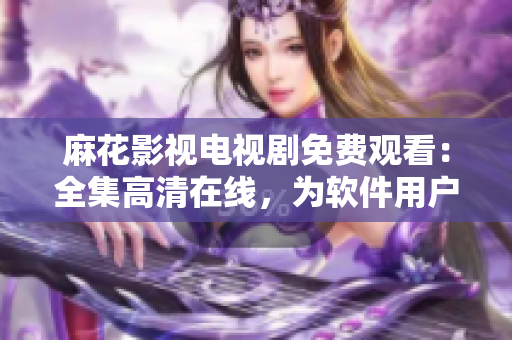 麻花影視電視劇免費(fèi)觀看：全集高清在線，為軟件用戶提供全新觀影體驗(yàn)
