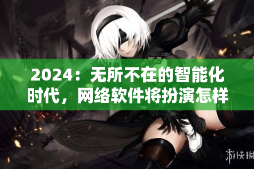 2024：無所不在的智能化時代，網絡軟件將扮演怎樣的角色？