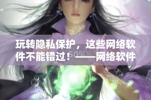 玩轉(zhuǎn)隱私保護(hù)，這些網(wǎng)絡(luò)軟件不能錯(cuò)過(guò)！——網(wǎng)絡(luò)軟件隱私保護(hù)指南
