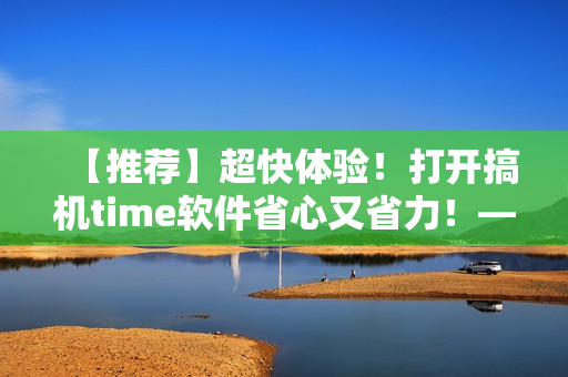 【推薦】超快體驗(yàn)！打開搞機(jī)time軟件省心又省力！——極速開啟編輯新時(shí)代