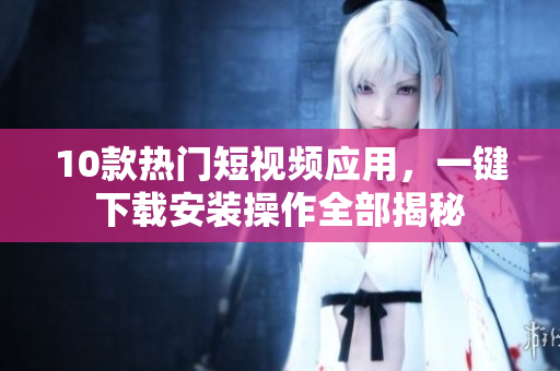 10款熱門(mén)短視頻應(yīng)用，一鍵下載安裝操作全部揭秘