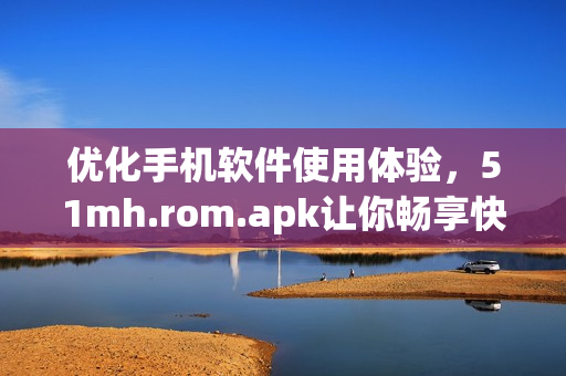 優(yōu)化手機軟件使用體驗，51mh.rom.apk讓你暢享快速操作