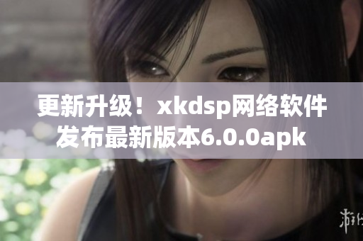 更新升級！xkdsp網(wǎng)絡軟件發(fā)布最新版本6.0.0apk