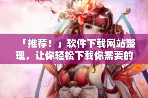 「推薦！」軟件下載網(wǎng)站整理，讓你輕松下載你需要的軟件！