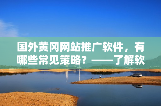 國外黃岡網(wǎng)站推廣軟件，有哪些常見策略？——了解軟件推廣營銷的套路