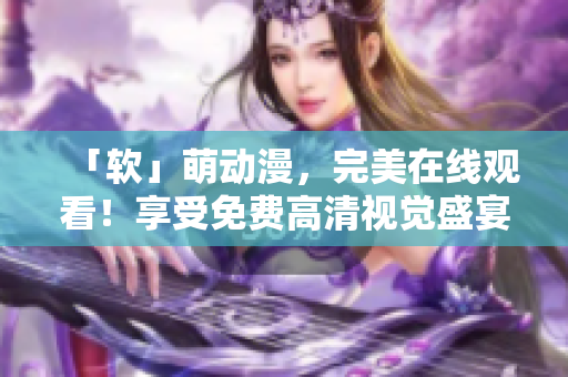 「軟」萌動漫，完美在線觀看！享受免費高清視覺盛宴！