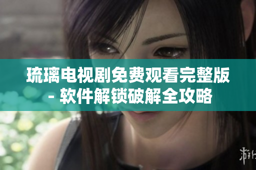 琉璃電視劇免費(fèi)觀看完整版 - 軟件解鎖破解全攻略