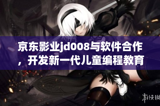 京東影業(yè)jd008與軟件合作，開發(fā)新一代兒童編程教育平臺(tái)