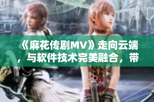 《麻花傳劇MV》走向云端，與軟件技術(shù)完美融合，帶你在線暢享星空之旅！